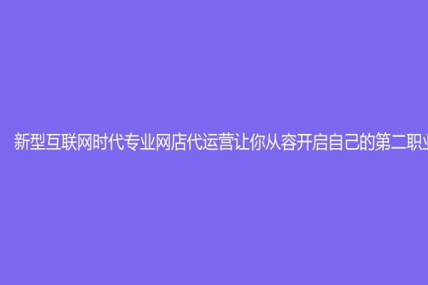 新型互联网时代专业网店代运营让你从容开启自己的第二职业！