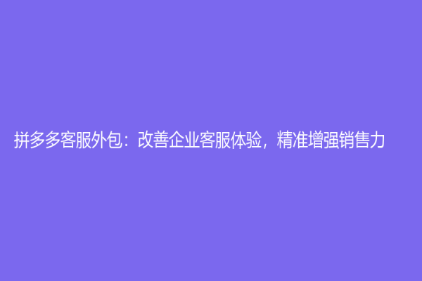 拼多多客服外包：改善企业客服体验，精准增强销售力