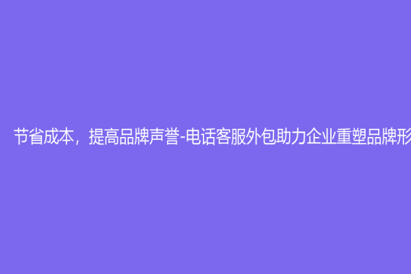 节省成本，提高品牌声誉-电话客服外包助力企业重塑品牌形象