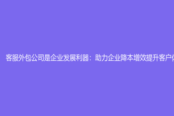 客服外包公司是企业发展利器：助力企业降本增效提升客户体验