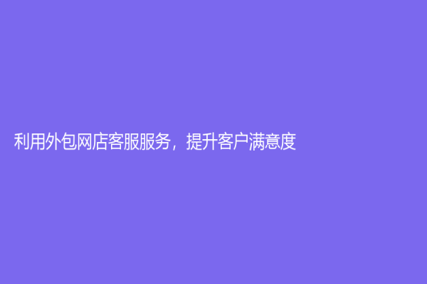 利用外包网店客服服务，提升客户满意度！
