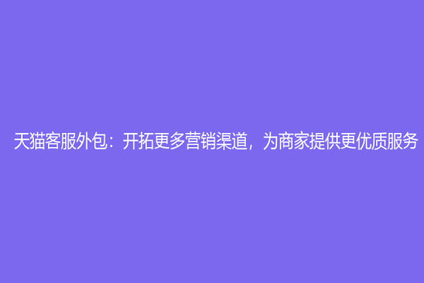 天猫客服外包：开拓更多营销渠道，为商家提供更优质服务