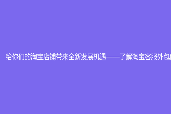 给你们的淘宝店铺带来全新发展机遇——了解淘宝客服外包解决方案