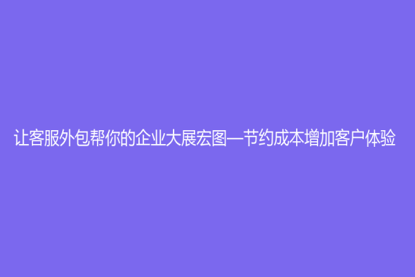让客服外包帮你的企业大展宏图—节约成本增加客户体验