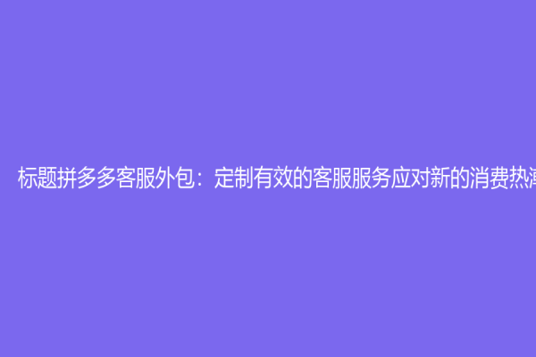 标题拼多多客服外包：定制有效的客服服务应对新的消费热潮