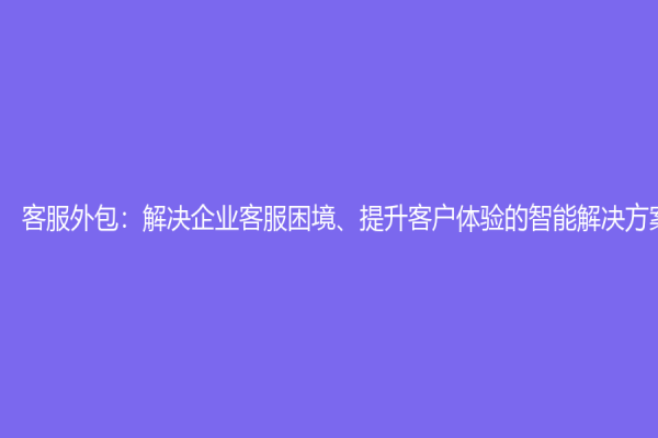 客服外包：解决企业客服困境、提升客户体验的智能解决方案