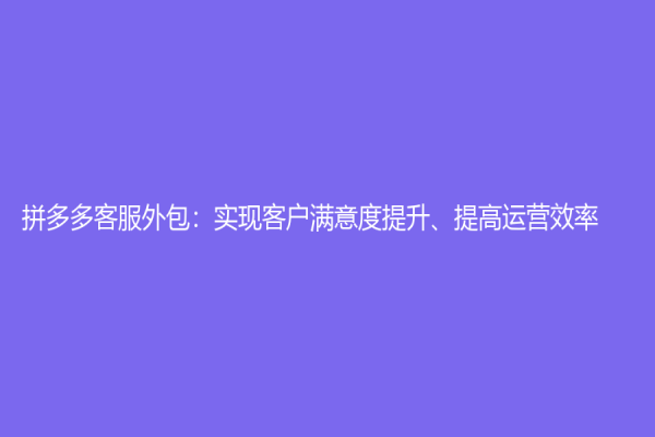 拼多多客服外包：实现客户满意度提升、提高运营效率