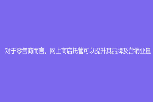 对于零售商而言，网上商店托管可以提升其品牌及营销业量