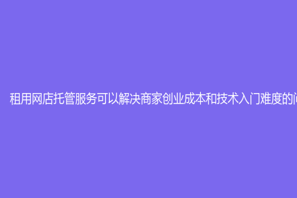 租用网店托管服务可以解决商家创业成本和技术入门难度的问题