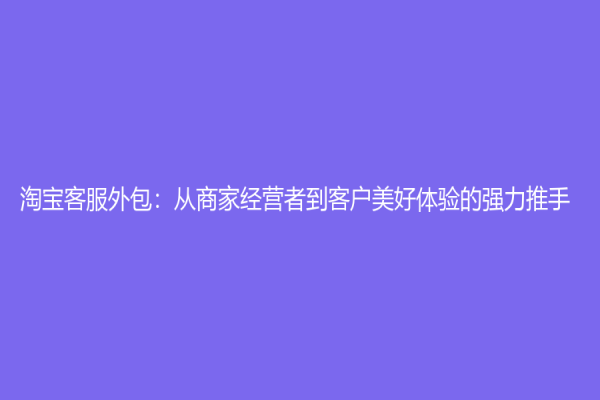 淘宝客服外包：从商家经营者到客户美好体验的强力推手