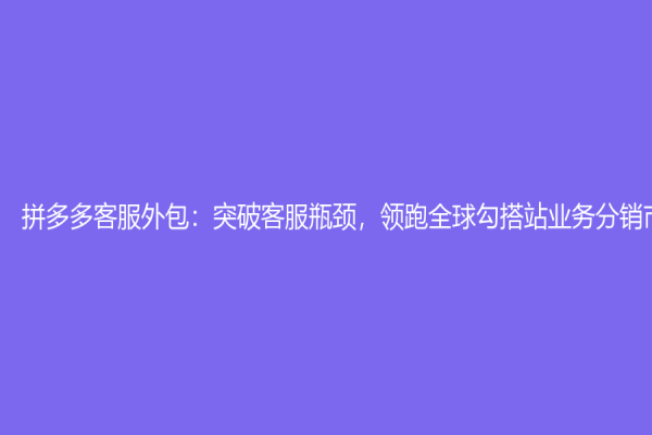 拼多多客服外包：突破客服瓶颈，领跑全球勾搭站业务分销市场