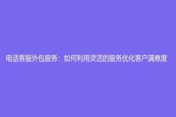 电话客服外包服务：如何利用灵活的服务优化客户满意度