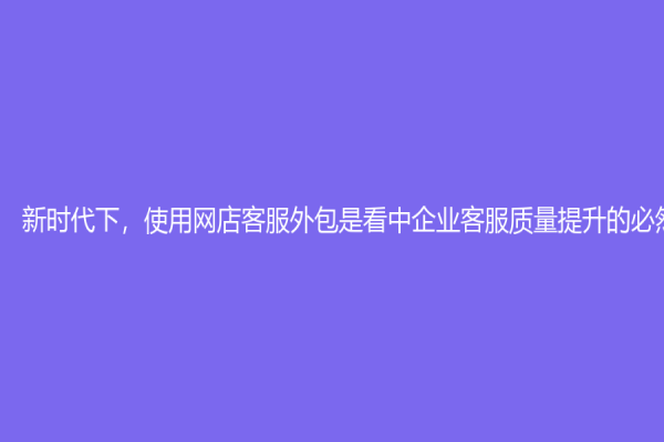 新时代下，使用网店客服外包是看中企业客服质量提升的必然趋势