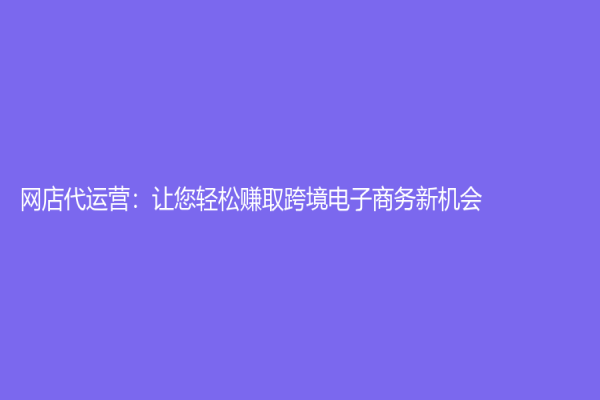 网店代运营：让您轻松赚取跨境电子商务新机会！
