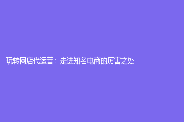 玩转网店代运营：走进知名电商的厉害之处