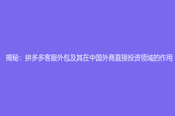 揭秘：拼多多客服外包及其在中国外商直接投资领域的作用