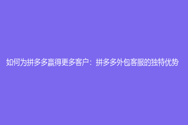 如何为拼多多赢得更多客户：拼多多外包客服的独特优势