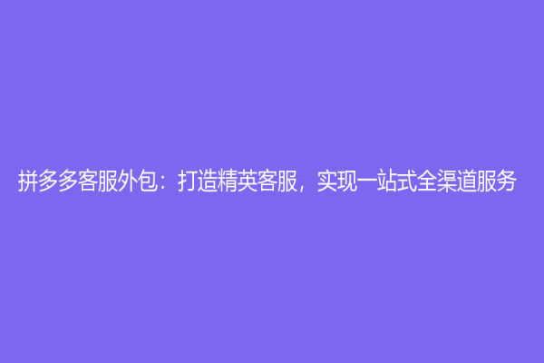 拼多多客服外包：打造精英客服，实现一站式全渠道服务