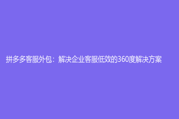 拼多多客服外包：解决企业客服低效的360度解决方案