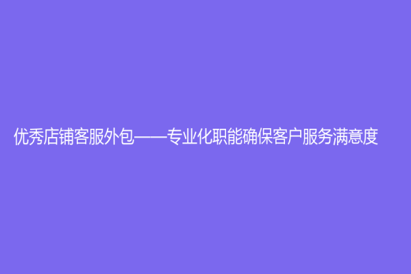 优秀店铺客服外包——专业化职能确保客户服务满意度