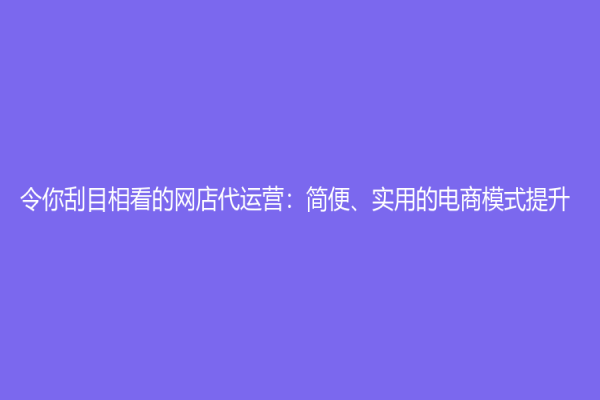 令你刮目相看的网店代运营：简便、实用的电商模式提升！