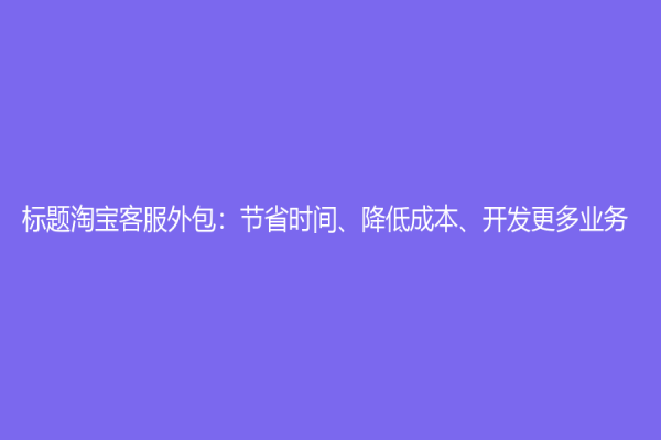 标题淘宝客服外包：节省时间、降低成本、开发更多业务