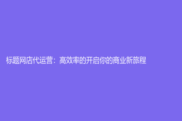 标题网店代运营：高效率的开启你的商业新旅程