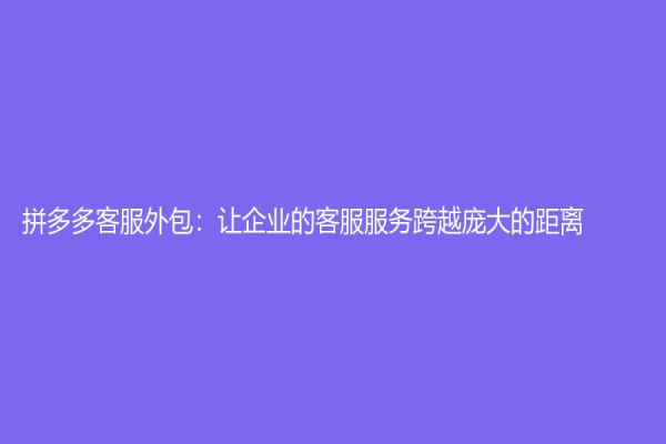 拼多多客服外包：让企业的客服服务跨越庞大的距离
