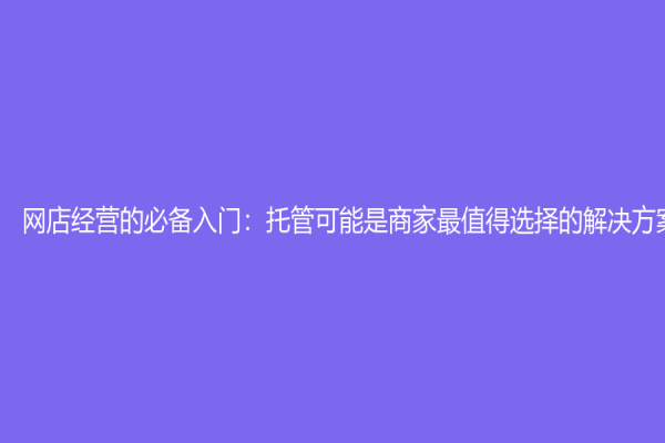 网店经营的必备入门：托管可能是商家最值得选择的解决方案