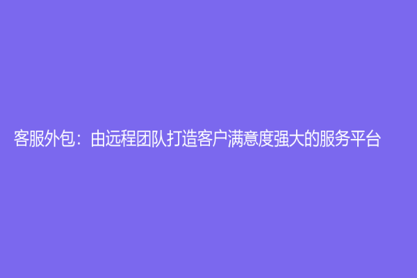 客服外包：由远程团队打造客户满意度强大的服务平台