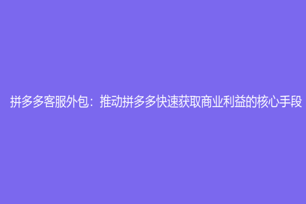 拼多多客服外包：推动拼多多快速获取商业利益的核心手段