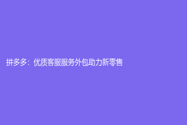 拼多多：优质客服服务外包助力新零售