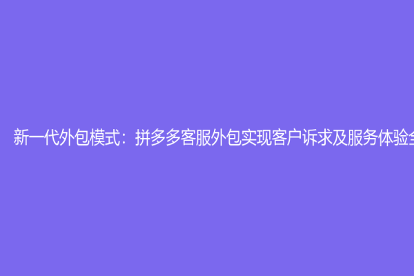 新一代外包模式：拼多多客服外包实现客户诉求及服务体验全面提升