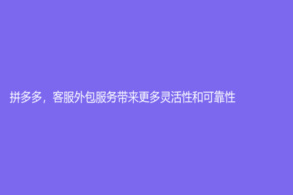 拼多多，客服外包服务带来更多灵活性和可靠性