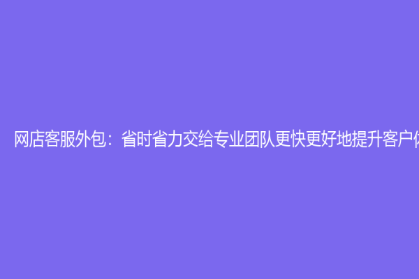 网店客服外包：省时省力交给专业团队更快更好地提升客户体验