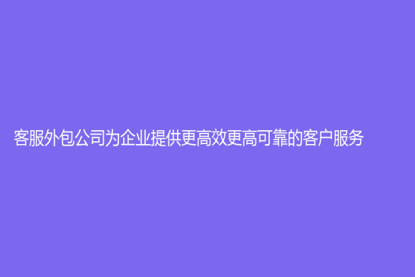 客服外包公司为企业提供更高效更高可靠的客户服务