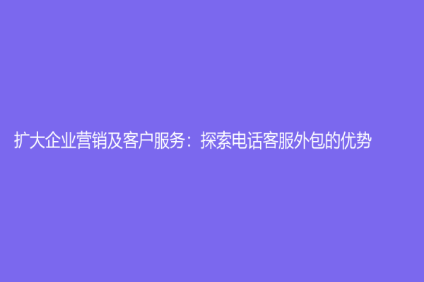 扩大企业营销及客户服务：探索电话客服外包的优势
