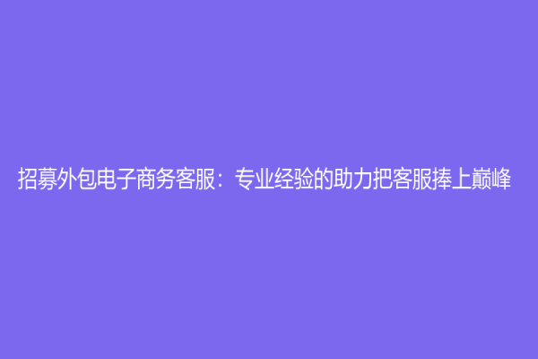 招募外包电子商务客服：专业经验的助力把客服捧上巅峰