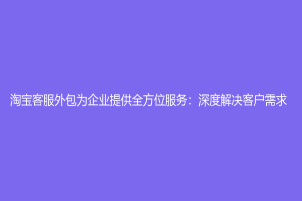 淘宝客服外包为企业提供全方位服务：深度解决客户需求