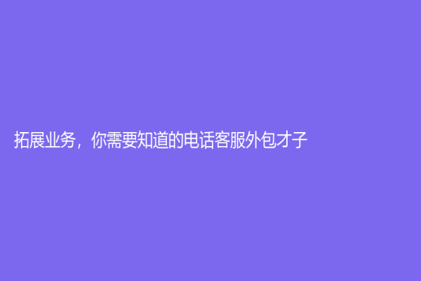 拓展业务，你需要知道的电话客服外包才子