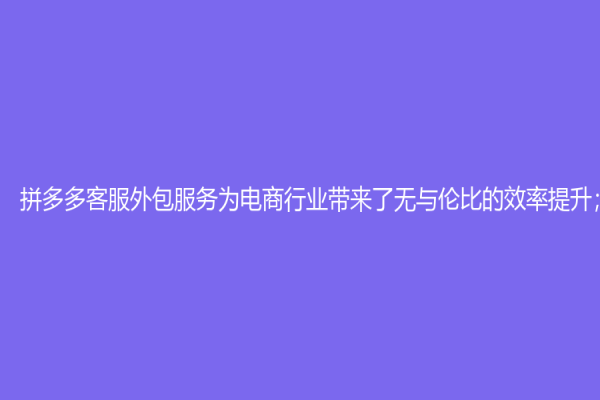 拼多多客服外包服务为电商行业带来了无与伦比的效率提升；