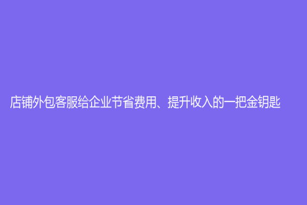 店铺外包客服给企业节省费用、提升收入的一把金钥匙