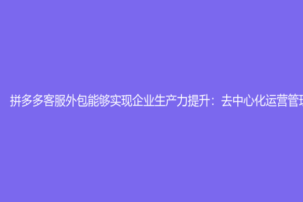 拼多多客服外包能够实现企业生产力提升：去中心化运营管理