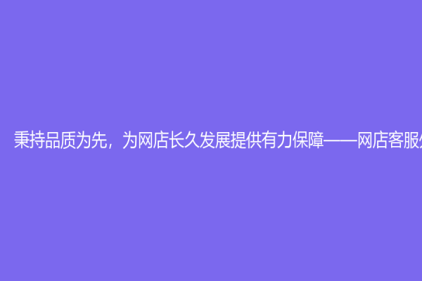 秉持品质为先，为网店长久发展提供有力保障——网店客服外包