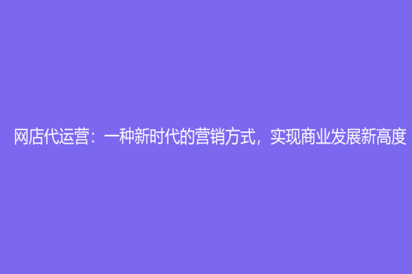 网店代运营：一种新时代的营销方式，实现商业发展新高度