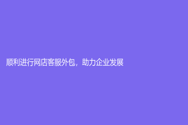 顺利进行网店客服外包，助力企业发展