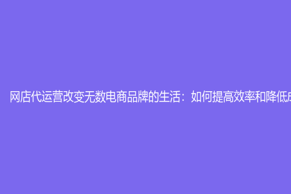 网店代运营改变无数电商品牌的生活：如何提高效率和降低成本