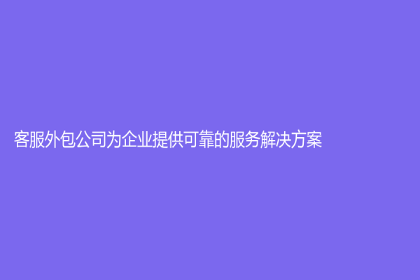 客服外包公司为企业提供可靠的服务解决方案