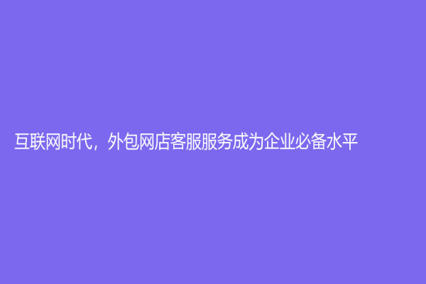 互联网时代，外包网店客服服务成为企业必备水平