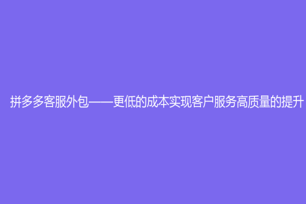 拼多多客服外包——更低的成本实现客户服务高质量的提升